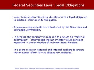 FEDERAL SECURITIES LAWS: LEGAL OBLIGATIONS
• Under federal securities laws, directors have a legal obligation to disclose
information to the public.
• Disclosure requirements are established by the Securities and Exchange
Commission.
• In general, the company is required to disclose all “material information” –
information that an investor would consider important in the evaluation of
an investment decision.
• The board relies on external and internal auditors to ensure that material
information is adequately disclosed.
 