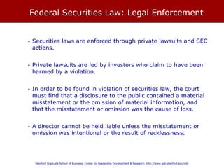 FEDERAL SECURITIES LAW: LEGAL ENFORCEMENT
• Securities laws are enforced through private lawsuits and SEC actions.
• Private lawsuits are led by investors who claim to have been harmed by
a violation.
• In order to be found in violation of securities law, the court must find that a
disclosure to the public contained a material misstatement or the omission
of material information, and that the misstatement or omission was the
cause of loss.
• A director cannot be held liable unless the misstatement or omission was
intentional or the result of recklessness.
 