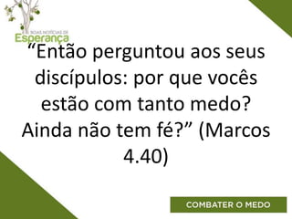 “Então perguntou aos seus
discípulos: por que vocês
estão com tanto medo?
Ainda não tem fé?” (Marcos
4.40)
 