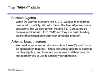 2CSE370, Lecture 3
The “WHY” slide
Boolean Algebra
When we learned numbers like 1, 2, 3, we also then learned
how to add, multiply, etc. with them. Boolean Algebra covers
operations that we can do with 0’s and 1’s. Computers do
these operations ALL THE TIME and they are basic building
blocks of computation inside your computer program.
Axioms, laws, theorems
We need to know some rules about how those 0’s and 1’s can
be operated on together. There are similar axioms to decimal
number algebra, and there are some laws and theorems that
are good for you to use to simplify your operation.
 