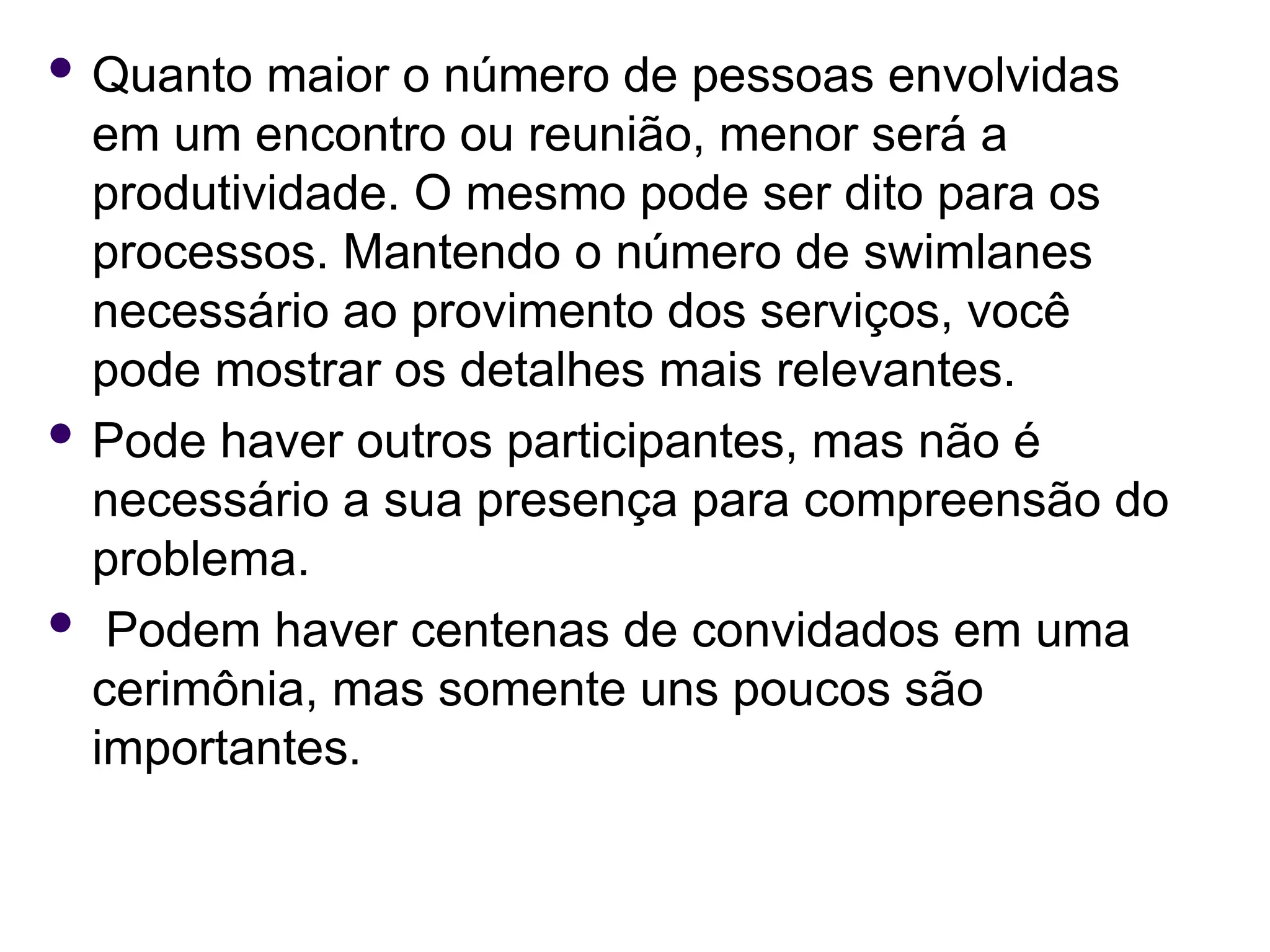  Quanto maior o número de pessoas envolvidas
em um encontro ou reunião, menor será a
produtividade. O mesmo pode ser dito para os
processos. Mantendo o número de swimlanes
necessário ao provimento dos serviços, você
pode mostrar os detalhes mais relevantes.
 Pode haver outros participantes, mas não é
necessário a sua presença para compreensão do
problema.
 Podem haver centenas de convidados em uma
cerimônia, mas somente uns poucos são
importantes.
 