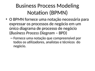 • O BPMN fornece uma notação necessária para
expressar os processos de negócio em um
único diagrama de processo de negócio
(Business Process Diagram – BPD)
– Fornece uma notação que compreensível por
todos os utilizadores, analistas e técnicos do
negócio.
Business Process Modeling
Notation (BPMN)
 