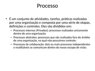 Processo
• É um conjunto de atividades, tarefas, práticas realizadas
por uma organização e composta por uma série de etapas,
definições e controles. Eles são divididos em:
– Processos internos (Privados): processos realizados unicamente
dentro de uma organização;
– Processos abstratos: processos que são realizados fora do âmbito
de uma organização, na qual não possuímos controle;
– Processos de colaboração: dois ou mais processos independentes
e reutilizáveis se comunicam dentro do nosso escopo de visão;
 