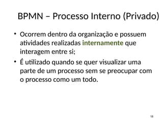 • Ocorrem dentro da organização e possuem
atividades realizadas internamente que
interagem entre si;
• É utilizado quando se quer visualizar uma
parte de um processo sem se preocupar com
o processo como um todo.
18
BPMN – Processo Interno (Privado)
 