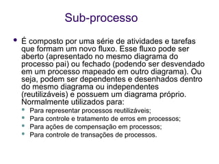 Sub-processo
 É composto por uma série de atividades e tarefas
que formam um novo fluxo. Esse fluxo pode ser
aberto (apresentado no mesmo diagrama do
processo pai) ou fechado (podendo ser desvendado
em um processo mapeado em outro diagrama). Ou
seja, podem ser dependentes e desenhados dentro
do mesmo diagrama ou independentes
(reutilizáveis) e possuem um diagrama próprio.
Normalmente utilizados para:
 Para representar processos reutilizáveis;
 Para controle e tratamento de erros em processos;
 Para ações de compensação em processos;
 Para controle de transações de processos.
 