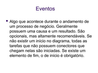 Eventos
 Algo que acontece durante o andamento de
um processo de negócio. Geralmente
possuem uma causa e um resultado. São
opcionais, mas altamente recomendáveis. Se
não existir um início no diagrama, todas as
tarefas que não possuem conectores que
chegam nelas são iniciadas. Se existe um
elemento de fim, o de início é obrigatório.
 