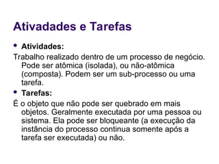 Ativadades e Tarefas
 Atividades:
Trabalho realizado dentro de um processo de negócio.
Pode ser atômica (isolada), ou não-atômica
(composta). Podem ser um sub-processo ou uma
tarefa.
 Tarefas:
É o objeto que não pode ser quebrado em mais
objetos. Geralmente executada por uma pessoa ou
sistema. Ela pode ser bloqueante (a execução da
instância do processo continua somente após a
tarefa ser executada) ou não.
 