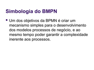 Simbologia do BMPN
 Um dos objetivos da BPMN é criar um
mecanismo simples para o desenvolvimento
dos modelos processos de negócio, e ao
mesmo tempo poder garantir a complexidade
inerente aos processos.
 