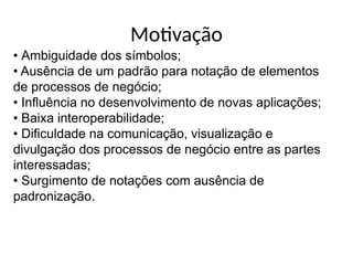 • Ambiguidade dos símbolos;
• Ausência de um padrão para notação de elementos
de processos de negócio;
• Influência no desenvolvimento de novas aplicações;
• Baixa interoperabilidade;
• Dificuldade na comunicação, visualização e
divulgação dos processos de negócio entre as partes
interessadas;
• Surgimento de notações com ausência de
padronização.
Motivação
 