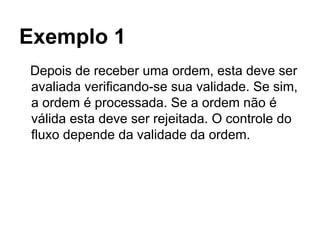 Exemplo 1
Depois de receber uma ordem, esta deve ser
avaliada verificando-se sua validade. Se sim,
a ordem é processada. Se a ordem não é
válida esta deve ser rejeitada. O controle do
fluxo depende da validade da ordem.
 