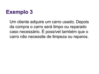 Exemplo 3
Um cliente adquire um carro usado. Depois
da compra o carro será limpo ou reparado
caso necessário. É possível também que o
carro não necessite de limpeza ou reparos.
 