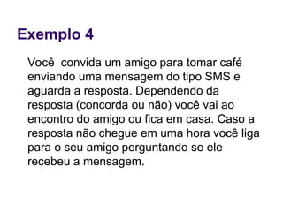 Exemplo 4
Você convida um amigo para tomar café
enviando uma mensagem do tipo SMS e
aguarda a resposta. Dependendo da
resposta (concorda ou não) você vai ao
encontro do amigo ou fica em casa. Caso a
resposta não chegue em uma hora você liga
para o seu amigo perguntando se ele
recebeu a mensagem.
 