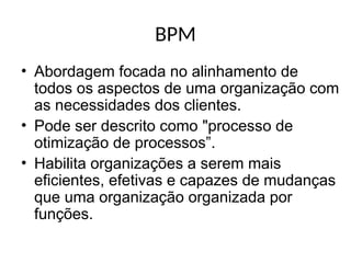 BPM
• Abordagem focada no alinhamento de
todos os aspectos de uma organização com
as necessidades dos clientes.
• Pode ser descrito como "processo de
otimização de processos”.
• Habilita organizações a serem mais
eficientes, efetivas e capazes de mudanças
que uma organização organizada por
funções.
 