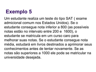 Exemplo 5
Um estudante realiza um teste do tipo SAT ( exame
admicional comum nos Estados Unidos). Se o
estudante consegue nota inferior a 800 (as possíveis
notas estão no intervalo entre 200 e 1600), o
estudante se matricula em um curso caro para
melhorar suas notas. Se o estudante consegue nota
média, estudará em livros destinados a aprimorar seus
conhecimentos antes de tentar novamente. Se as
notas são superiores a 1000 ele pode se matricular na
universidade desejada.
 