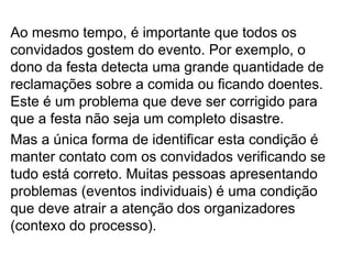 Ao mesmo tempo, é importante que todos os
convidados gostem do evento. Por exemplo, o
dono da festa detecta uma grande quantidade de
reclamações sobre a comida ou ficando doentes.
Este é um problema que deve ser corrigido para
que a festa não seja um completo disastre.
Mas a única forma de identificar esta condição é
manter contato com os convidados verificando se
tudo está correto. Muitas pessoas apresentando
problemas (eventos individuais) é uma condição
que deve atrair a atenção dos organizadores
(contexo do processo).
 