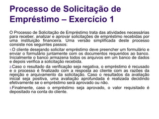 Processo de Solicitação de
Empréstimo – Exercício 1
O Processo de Solicitação de Empréstimo trata das atividades necessárias
para receber, analizar e aprovar solicitações de empréstimo recebidas por
uma instituição financeira. Uma versão simplificada deste processo
consiste nos seguintes passos:
1.O cliente desejando solicitar empréstimo deve preencher um formulário e
enviar o formulário juntamente com os documentos requeridos ao banco.
Inicialmente o banco armazena todos os arquivos em um banco de dados
e depois verifica a solicitação recebida.
2.Caso o resultado da verificação seja negativa, o empréstimo é recusado
e o processo é finalizado com a resposta ao cliente com as razões da
rejeição e arquivamento da solicitação. Caso o resultados da avaliação
inicial seja positiva, uma avaliação aprofundada é realizada decidindo
efetivamente se o empréstimo será aprovado ou não.
3.Finalmente, caso o empréstimo seja aprovado, o valor requisitado é
depositado na conta do cliente.
 
