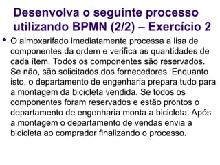 Desenvolva o seguinte processo
utilizando BPMN (2/2) – Exercício 2
 O almoxarifado imediatamente processa a lisa de
componentes da ordem e verifica as quantidades de
cada ítem. Todos os componentes são reservados.
Se não, são solicitados dos fornecedores. Enquanto
isto, o departamento de engenharia prepara tudo para
a montagem da bicicleta vendida. Se todos os
componentes foram reservados e estão prontos o
departamento de engenharia monta a bicicleta. Após
a montagem o departamento de vendas envia a
bicicleta ao comprador finalizando o processo.
 
