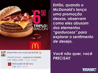 Então, quando o
McDonald’s lança
uma promoção
dessas, observem
como eles abusam
dos elementos
“gordurosos” para
explorar o sentimento
de desejo.
Você não quer, você
PRECISA!!
 