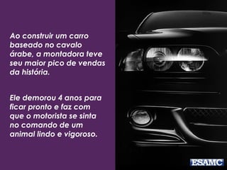 Ao construir um carro
baseado no cavalo
árabe, a montadora teve
seu maior pico de vendas
da história.
Ele demorou 4 anos para
ficar pronto e faz com
que o motorista se sinta
no comando de um
animal lindo e vigoroso.
 