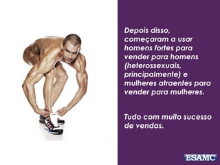 Depois disso,
começaram a usar
homens fortes para
vender para homens
(heterossexuais,
principalmente) e
mulheres atraentes para
vender para mulheres.
Tudo com muito sucesso
de vendas.
 