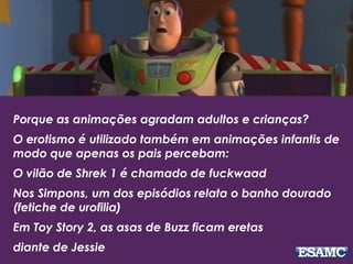 Porque as animações agradam adultos e crianças?
O erotismo é utilizado também em animações infantis de
modo que apenas os pais percebam:
O vilão de Shrek 1 é chamado de fuckwaad
Nos Simpons, um dos episódios relata o banho dourado
(fetiche de urofilia)
Em Toy Story 2, as asas de Buzz ficam eretas
diante de Jessie
 