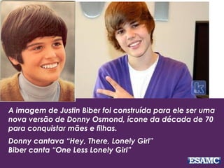 A imagem de Justin Biber foi construída para ele ser uma
nova versão de Donny Osmond, ícone da década de 70
para conquistar mães e filhas.
Donny cantava “Hey, There, Lonely Girl”
Biber canta “One Less Lonely Girl”
 