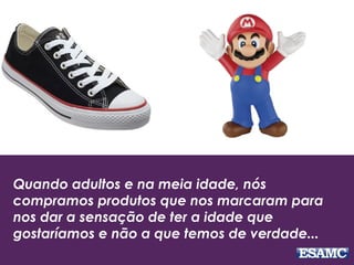 Quando adultos e na meia idade, nós
compramos produtos que nos marcaram para
nos dar a sensação de ter a idade que
gostaríamos e não a que temos de verdade...
 