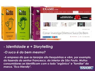- Identidade e + Storytelling
-O suco é do bem mesmo?
-A empresa diz que as laranjas são fresquinhas e vêm, por exemplo,
da fazenda do senhor Francesco, do interior de São Paulo. Muitos
consumidores se identificam com o lado "orgânico" e "familiar" da
marca. "Eco-friendly".
 