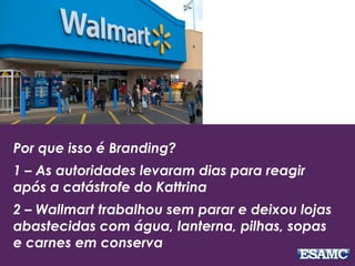 Por que isso é Branding?
1 – As autoridades levaram dias para reagir
após a catástrofe do Kattrina
2 – Wallmart trabalhou sem parar e deixou lojas
abastecidas com água, lanterna, pilhas, sopas
e carnes em conserva
 