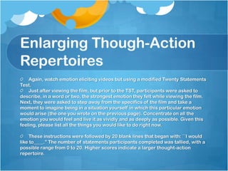 Enlarging Though-Action
Repertoires
    Again, watch emotion eliciting videos but using a modified Twenty Statements
Test.
    Just after viewing the film, but prior to the TST, participants were asked to
describe, in a word or two, the strongest emotion they felt while viewing the film.
Next, they were asked to step away from the specifics of the film and take a
moment to imagine being in a situation yourself in which this particular emotion
would arise (the one you wrote on the previous page). Concentrate on all the
emotion you would feel and live it as vividly and as deeply as possible. Given this
feeling, please list all the things you would like to do right now.

     These instructions were followed by 20 blank lines that began with: ``I would
like to____.'' The number of statements participants completed was tallied, with a
possible range from 0 to 20. Higher scores indicate a larger thought-action
repertoire.
 
