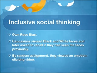 Inclusive social thinking
 Own Race Bias:

 Caucasians viewed Black and White faces and
 later asked to recall if they had seen the faces
 previously.

 By random assignment, they viewed an emotion-
 eliciting video.
 