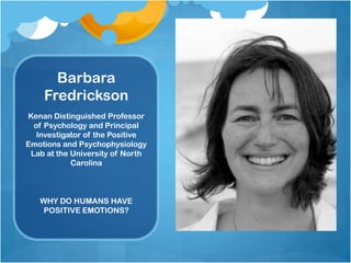 Barbara
    Fredrickson
Kenan Distinguished Professor
  of Psychology and Principal
   Investigator of the Positive
Emotions and Psychophysiology
 Lab at the University of North
            Carolina



   WHY DO HUMANS HAVE
    POSITIVE EMOTIONS?
 