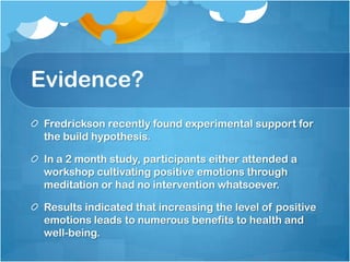 Evidence?
 Fredrickson recently found experimental support for
 the build hypothesis.

 In a 2 month study, participants either attended a
 workshop cultivating positive emotions through
 meditation or had no intervention whatsoever.

 Results indicated that increasing the level of positive
 emotions leads to numerous benefits to health and
 well-being.
 
