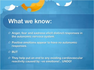 What we know:
 Anger, fear and sadness elicit distinct responses in
 the autonomic nervous system.

 Positive emotions appear to have no autonomic
 responses.

 BUT

 They help put an end to any existing cardiovascular
 reactivity caused by –ve emotions!.. UNDO!
 