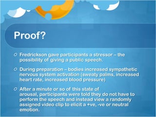 Proof?
 Fredrickson gave participants a stressor – the
 possibility of giving a public speech.
 During preparation – bodies increased sympathetic
 nervous system activation (sweaty palms, increased
 heart rate, increased blood pressure)
 After a minute or so of this state of
 arousal, participants were told they do not have to
 perform the speech and instead view a randomly
 assigned video clip to elicit a +ve, -ve or neutral
 emotion.
 