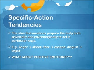 Specific-Action
Tendencies
 The idea that emotions prepare the body both
 physically and psychologically to act in
 particular ways.

 E.g. Anger  attack; fear  escape; disgust 
 expel

 WHAT ABOUT POSITIVE EMOTIONS???
 