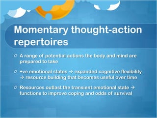 Momentary thought-action
repertoires
 A range of potential actions the body and mind are
 prepared to take

 +ve emotional states  expanded cognitive flexibility
  resource building that becomes useful over time

 Resources outlast the transient emotional state 
 functions to improve coping and odds of survival
 