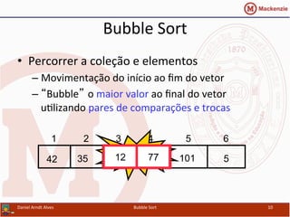 Bubble	
  Sort	
  
•  Percorrer	
  a	
  coleção	
  e	
  elementos	
  
– Movimentação	
  do	
  início	
  ao	
  ﬁm	
  do	
  vetor	
  
– “Bubble” o	
  maior	
  valor	
  ao	
  ﬁnal	
  do	
  vetor	
  
uYlizando	
  pares	
  de	
  comparações	
  e	
  trocas	
  
Daniel	
  Arndt	
  Alves	
   Bubble	
  Sort	
   10	
  
512773542 101
1 2 3 4 5 6
Swap12 77
 