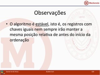 Observações	
  
•  O	
  algoritmo	
  é	
  estável,	
  isto	
  é,	
  os	
  registros	
  com	
  
chaves	
  iguais	
  nem	
  sempre	
  irão	
  manter	
  a	
  
mesma	
  posição	
  relaYva	
  de	
  antes	
  do	
  início	
  da	
  
ordenação	
  
Daniel	
  Arndt	
  Alves	
   Bubble	
  Sort	
   100	
  
 