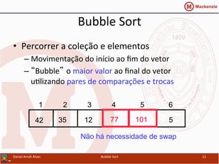 Bubble	
  Sort	
  
•  Percorrer	
  a	
  coleção	
  e	
  elementos	
  
– Movimentação	
  do	
  início	
  ao	
  ﬁm	
  do	
  vetor	
  
– “Bubble” o	
  maior	
  valor	
  ao	
  ﬁnal	
  do	
  vetor	
  
uYlizando	
  pares	
  de	
  comparações	
  e	
  trocas	
  
Daniel	
  Arndt	
  Alves	
   Bubble	
  Sort	
   11	
  
577123542 101
1 2 3 4 5 6
Não há necessidade de swap
 