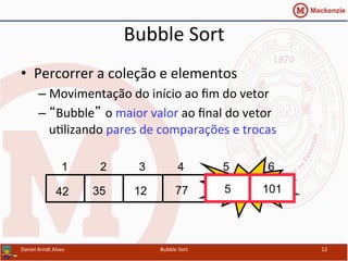 Bubble	
  Sort	
  
•  Percorrer	
  a	
  coleção	
  e	
  elementos	
  
– Movimentação	
  do	
  início	
  ao	
  ﬁm	
  do	
  vetor	
  
– “Bubble” o	
  maior	
  valor	
  ao	
  ﬁnal	
  do	
  vetor	
  
uYlizando	
  pares	
  de	
  comparações	
  e	
  trocas	
  
Daniel	
  Arndt	
  Alves	
   Bubble	
  Sort	
   12	
  
577123542 101
1 2 3 4 5 6
Swap5 101
 