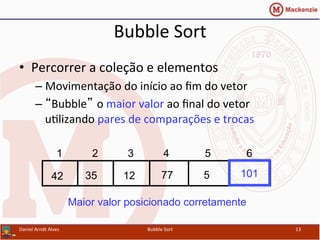 Bubble	
  Sort	
  
•  Percorrer	
  a	
  coleção	
  e	
  elementos	
  
– Movimentação	
  do	
  início	
  ao	
  ﬁm	
  do	
  vetor	
  
– “Bubble” o	
  maior	
  valor	
  ao	
  ﬁnal	
  do	
  vetor	
  
uYlizando	
  pares	
  de	
  comparações	
  e	
  trocas	
  
Daniel	
  Arndt	
  Alves	
   Bubble	
  Sort	
   13	
  
77123542 5
1 2 3 4 5 6
101
Maior valor posicionado corretamente
 