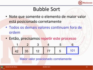 Bubble	
  Sort	
  
•  Note	
  que	
  somente	
  o	
  elemento	
  de	
  maior	
  valor	
  
está	
  posicionado	
  corretamente	
  
•  Todos	
  os	
  demais	
  valores	
  conYnuam	
  fora	
  de	
  
ordem	
  
•  Então,	
  precisamos	
  repeYr	
  este	
  processo	
  
Daniel	
  Arndt	
  Alves	
   Bubble	
  Sort	
   14	
  
77123542 5
1 2 3 4 5 6
101
Maior valor posicionado corretamente
 
