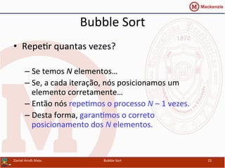 Bubble	
  Sort	
  
•  RepeYr	
  quantas	
  vezes?	
  
– Se	
  temos	
  N	
  elementos…	
  
– Se,	
  a	
  cada	
  iteração,	
  nós	
  posicionamos	
  um	
  
elemento	
  corretamente…	
  
– Então	
  nós	
  repeYmos	
  o	
  processo	
  N	
  –	
  1	
  vezes.	
  
– Desta	
  forma,	
  garanYmos	
  o	
  correto	
  
posicionamento	
  dos	
  N	
  elementos.	
  
Daniel	
  Arndt	
  Alves	
   Bubble	
  Sort	
   15	
  
 