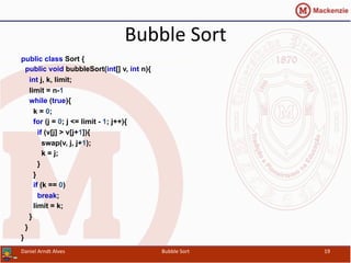 Bubble	
  Sort	
  
public class Sort {
public void bubbleSort(int[] v, int n){
int j, k, limit;
limit = n-1
while (true){
k = 0;
for (j = 0; j <= limit - 1; j++){
if (v[j] > v[j+1]){
swap(v, j, j+1);
k = j;
}
}
if (k == 0)
break;
limit = k;
}
}
}
Daniel	
  Arndt	
  Alves	
   Bubble	
  Sort	
   19	
  
 