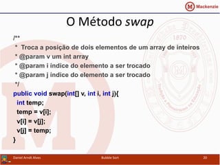 O	
  Método	
  swap	
  
/**
* Troca a posição de dois elementos de um array de inteiros
* @param v um int array
* @param i índice do elemento a ser trocado
* @param j índice do elemento a ser trocado
*/
public void swap(int[] v, int i, int j){
int temp;
temp = v[i];
v[i] = v[j];
v[j] = temp;
}
Daniel	
  Arndt	
  Alves	
   Bubble	
  Sort	
   20	
  
 