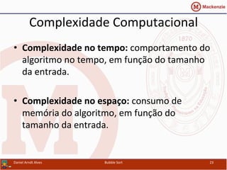 Complexidade	
  Computacional	
  
•  Complexidade	
  no	
  tempo:	
  comportamento	
  do	
  
algoritmo	
  no	
  tempo,	
  em	
  função	
  do	
  tamanho	
  
da	
  entrada.	
  
•  Complexidade	
  no	
  espaço:	
  consumo	
  de	
  
memória	
  do	
  algoritmo,	
  em	
  função	
  do	
  
tamanho	
  da	
  entrada.	
  
Daniel	
  Arndt	
  Alves	
   Bubble	
  Sort	
   23	
  
 