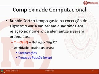 Complexidade	
  Computacional	
  
•  Bubble	
  Sort:	
  o	
  tempo	
  gasto	
  na	
  execução	
  do	
  
algoritmo	
  varia	
  em	
  ordem	
  quadráYca	
  em	
  
relação	
  ao	
  número	
  de	
  elementos	
  a	
  serem	
  
ordenados.	
  
– T	
  =	
  O(n2)	
  –	
  Notação	
  “Big	
  O”	
  
– AYvidades	
  mais	
  custosas:	
  
•  Comparações	
  
•  Trocas	
  de	
  Posição	
  (swap)	
  
Daniel	
  Arndt	
  Alves	
   Bubble	
  Sort	
   24	
  
 