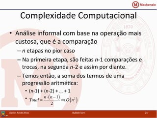 Complexidade	
  Computacional	
  
•  Análise	
  informal	
  com	
  base	
  na	
  operação	
  mais	
  
custosa,	
  que	
  é	
  a	
  comparação	
  
– n	
  etapas	
  no	
  pior	
  caso	
  
– Na	
  primeira	
  etapa,	
  são	
  feitas	
  n-­‐1	
  comparações	
  e	
  
trocas,	
  na	
  segunda	
  n-­‐2	
  e	
  assim	
  por	
  diante.	
  
– Temos	
  então,	
  a	
  soma	
  dos	
  termos	
  de	
  uma	
  
progressão	
  aritméYca:	
  
•  (n-­‐1)	
  +	
  (n-­‐2)	
  +	
  …	
  +	
  1	
  
•  	
  	
  
Daniel	
  Arndt	
  Alves	
   Bubble	
  Sort	
   25	
  
Total =
n⋅ n −1( )
2
⇒ O n2
( )
 