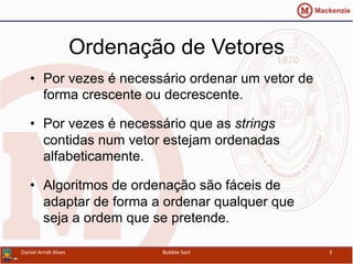 Ordenação de Vetores
•  Por vezes é necessário ordenar um vetor de
forma crescente ou decrescente.
•  Por vezes é necessário que as strings
contidas num vetor estejam ordenadas
alfabeticamente.
•  Algoritmos de ordenação são fáceis de
adaptar de forma a ordenar qualquer que
seja a ordem que se pretende.
Daniel	
  Arndt	
  Alves	
   Bubble	
  Sort	
   3	
  
 